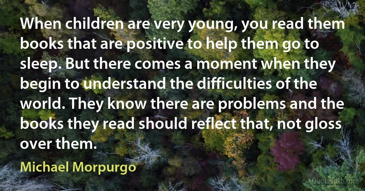 When children are very young, you read them books that are positive to help them go to sleep. But there comes a moment when they begin to understand the difficulties of the world. They know there are problems and the books they read should reflect that, not gloss over them. (Michael Morpurgo)