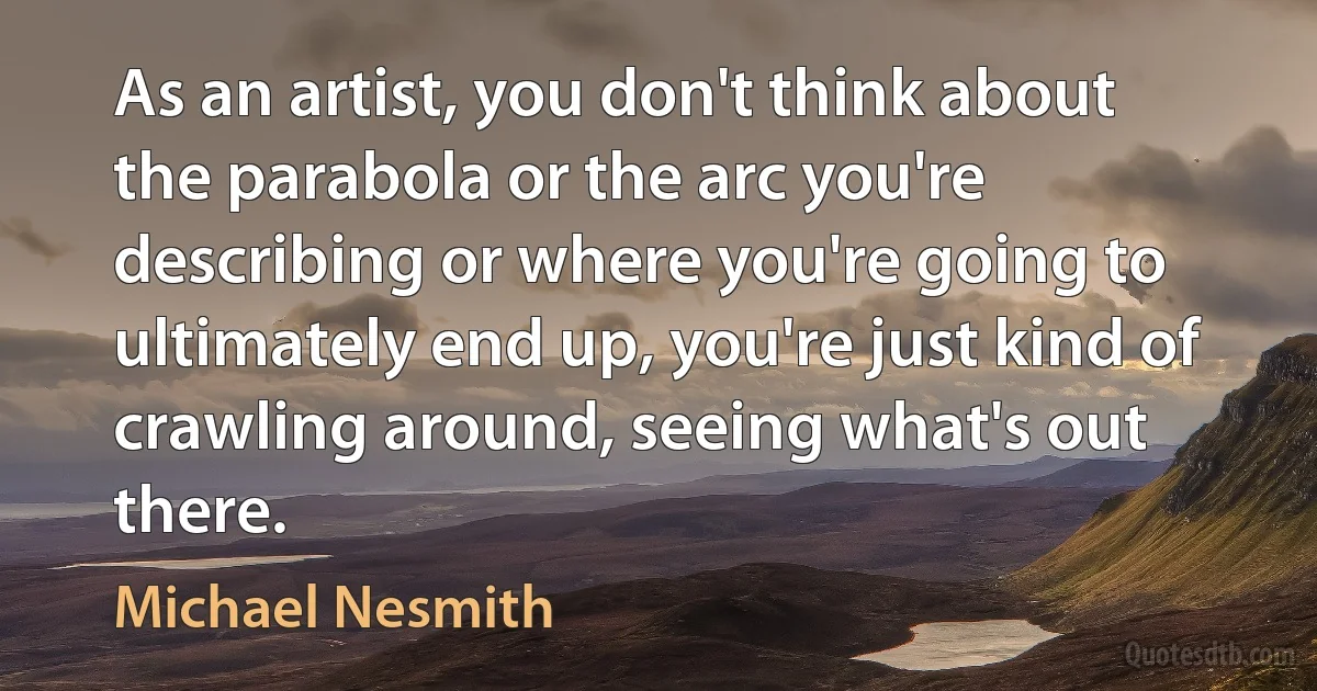 As an artist, you don't think about the parabola or the arc you're describing or where you're going to ultimately end up, you're just kind of crawling around, seeing what's out there. (Michael Nesmith)