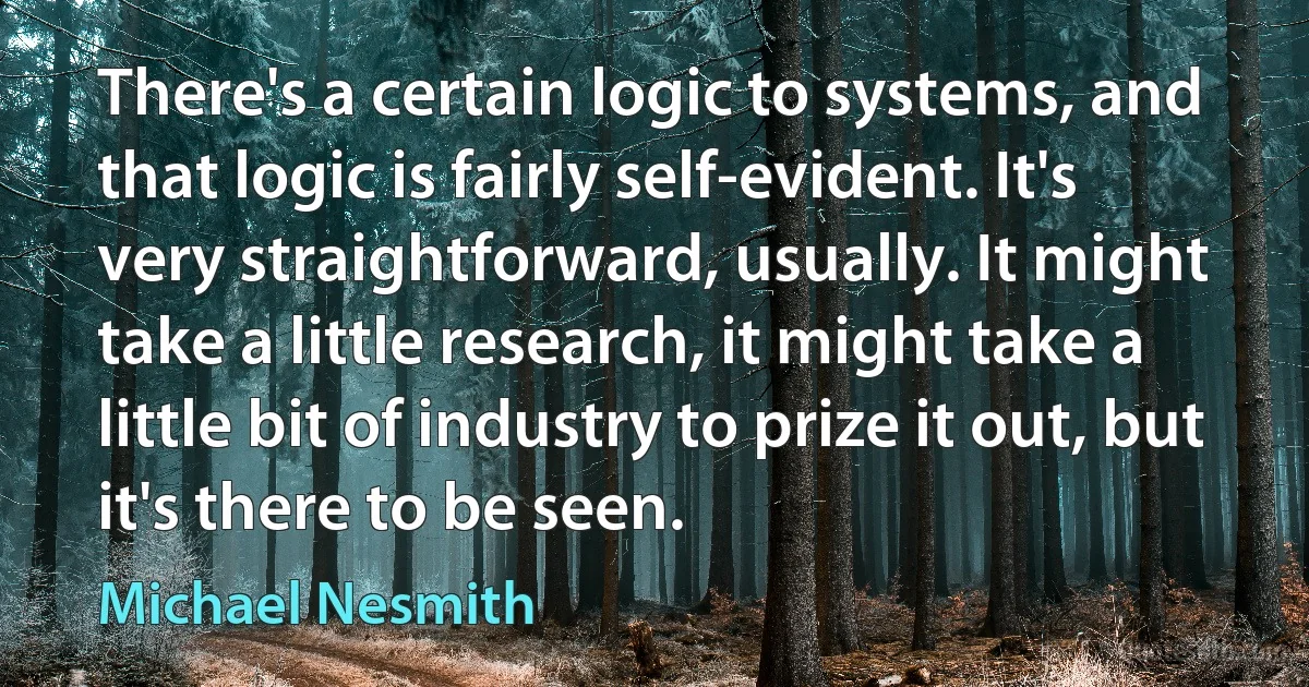 There's a certain logic to systems, and that logic is fairly self-evident. It's very straightforward, usually. It might take a little research, it might take a little bit of industry to prize it out, but it's there to be seen. (Michael Nesmith)