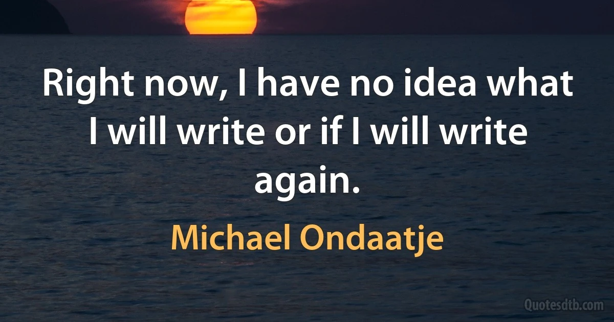 Right now, I have no idea what I will write or if I will write again. (Michael Ondaatje)