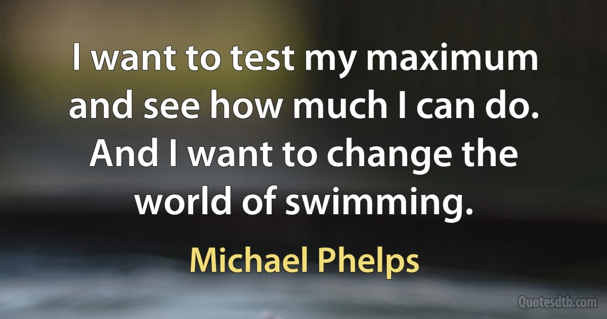 I want to test my maximum and see how much I can do. And I want to change the world of swimming. (Michael Phelps)