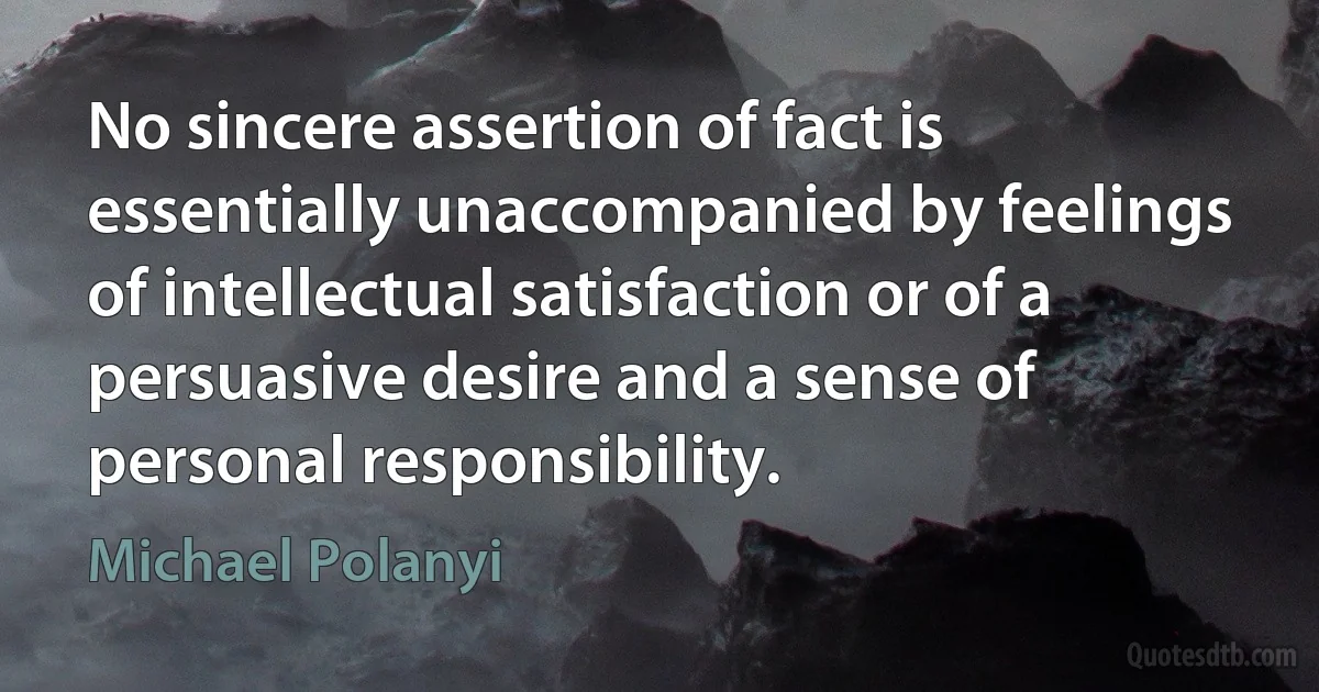 No sincere assertion of fact is essentially unaccompanied by feelings of intellectual satisfaction or of a persuasive desire and a sense of personal responsibility. (Michael Polanyi)