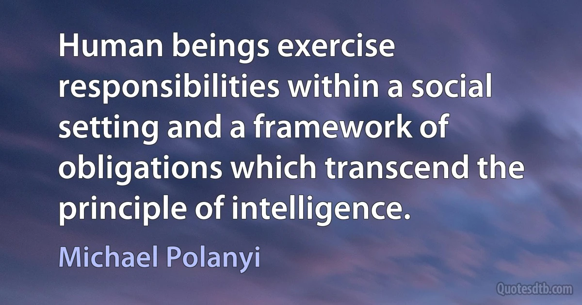 Human beings exercise responsibilities within a social setting and a framework of obligations which transcend the principle of intelligence. (Michael Polanyi)