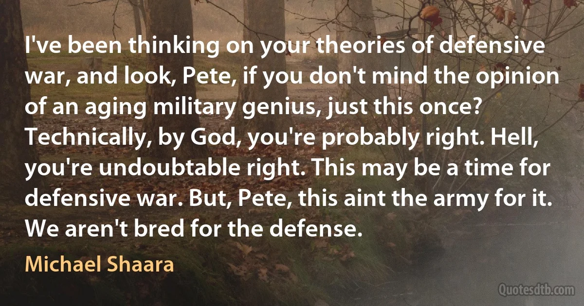 I've been thinking on your theories of defensive war, and look, Pete, if you don't mind the opinion of an aging military genius, just this once? Technically, by God, you're probably right. Hell, you're undoubtable right. This may be a time for defensive war. But, Pete, this aint the army for it. We aren't bred for the defense. (Michael Shaara)