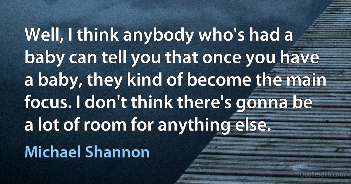 Well, I think anybody who's had a baby can tell you that once you have a baby, they kind of become the main focus. I don't think there's gonna be a lot of room for anything else. (Michael Shannon)