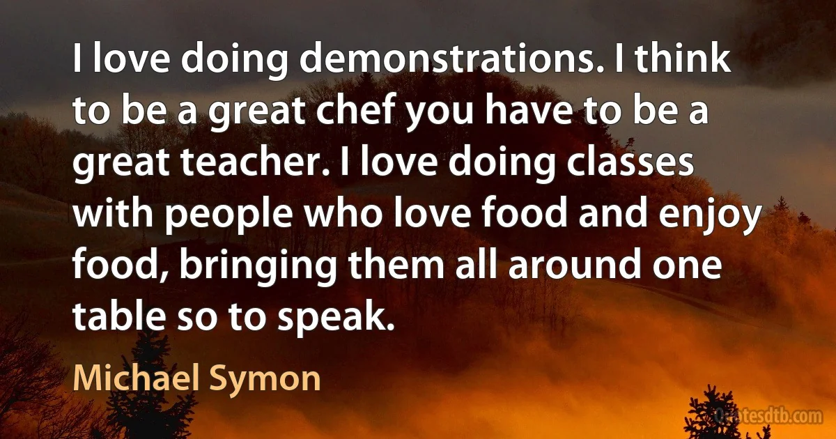 I love doing demonstrations. I think to be a great chef you have to be a great teacher. I love doing classes with people who love food and enjoy food, bringing them all around one table so to speak. (Michael Symon)