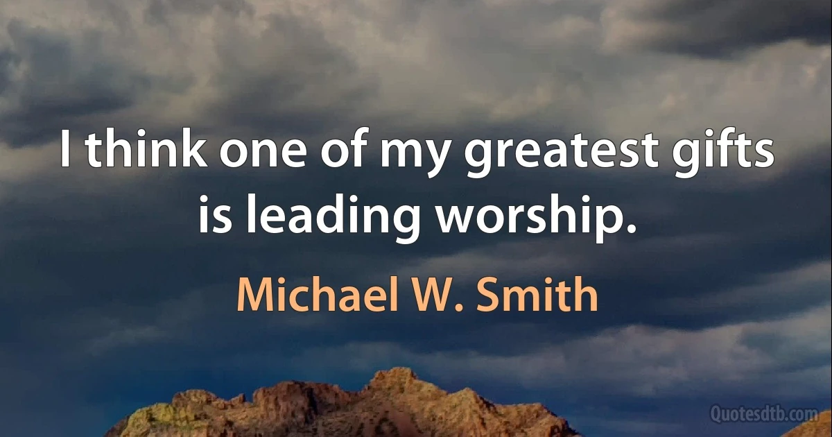 I think one of my greatest gifts is leading worship. (Michael W. Smith)