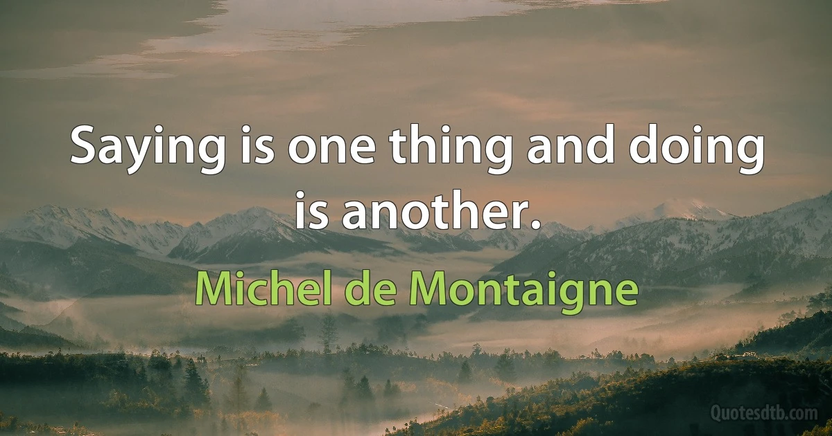 Saying is one thing and doing is another. (Michel de Montaigne)