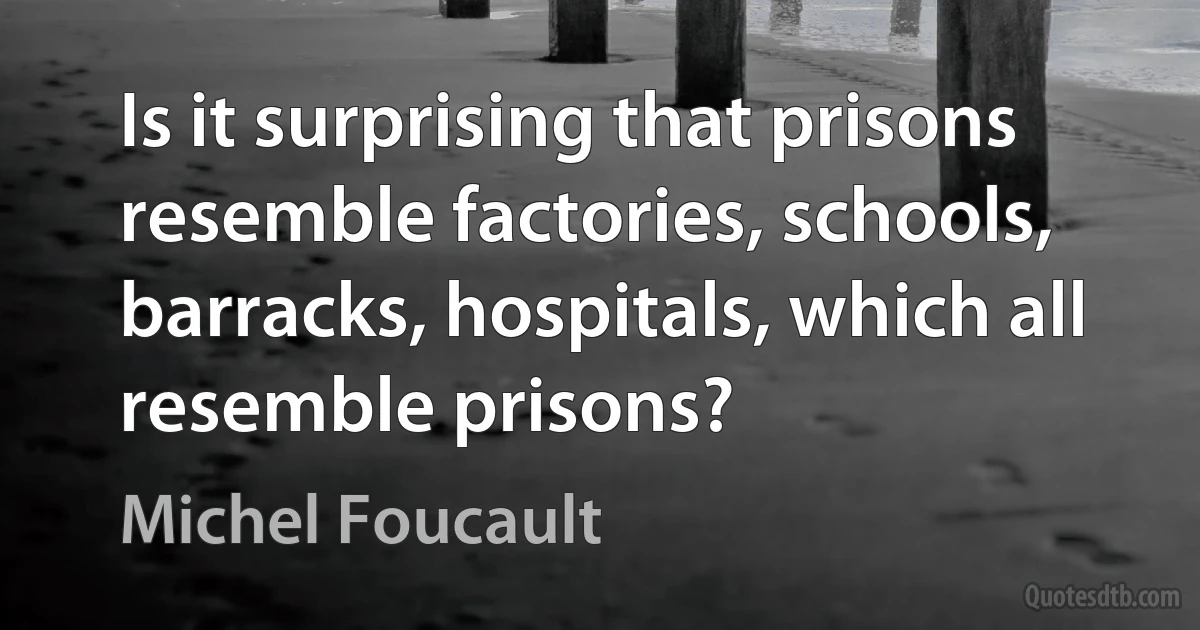 Is it surprising that prisons resemble factories, schools, barracks, hospitals, which all resemble prisons? (Michel Foucault)