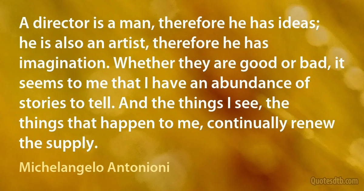 A director is a man, therefore he has ideas; he is also an artist, therefore he has imagination. Whether they are good or bad, it seems to me that I have an abundance of stories to tell. And the things I see, the things that happen to me, continually renew the supply. (Michelangelo Antonioni)