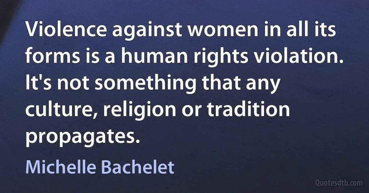 Violence against women in all its forms is a human rights violation. It's not something that any culture, religion or tradition propagates. (Michelle Bachelet)