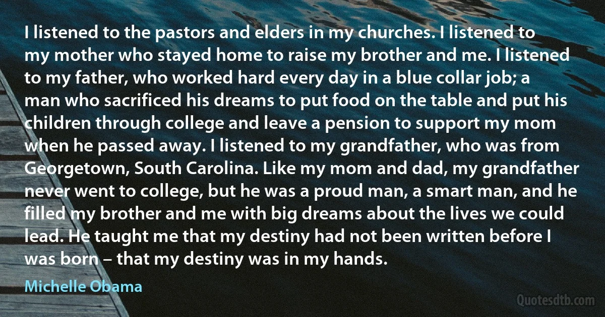 I listened to the pastors and elders in my churches. I listened to my mother who stayed home to raise my brother and me. I listened to my father, who worked hard every day in a blue collar job; a man who sacrificed his dreams to put food on the table and put his children through college and leave a pension to support my mom when he passed away. I listened to my grandfather, who was from Georgetown, South Carolina. Like my mom and dad, my grandfather never went to college, but he was a proud man, a smart man, and he filled my brother and me with big dreams about the lives we could lead. He taught me that my destiny had not been written before I was born – that my destiny was in my hands. (Michelle Obama)