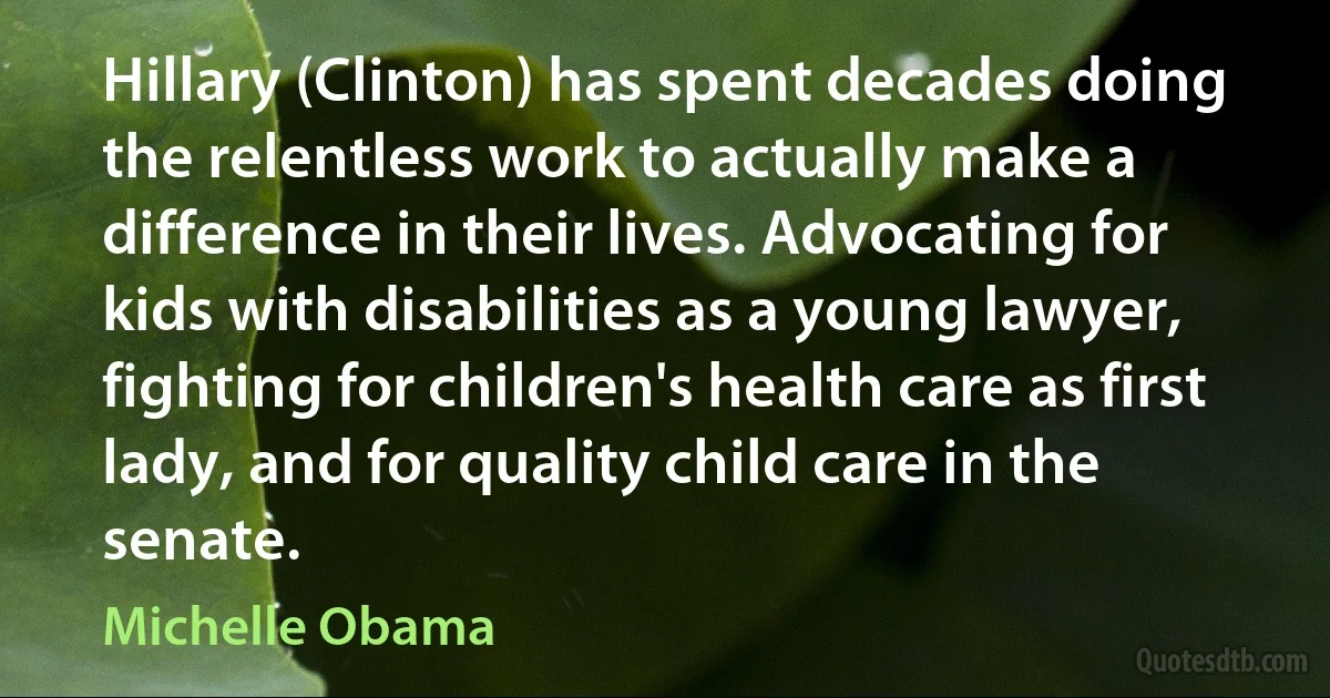 Hillary (Clinton) has spent decades doing the relentless work to actually make a difference in their lives. Advocating for kids with disabilities as a young lawyer, fighting for children's health care as first lady, and for quality child care in the senate. (Michelle Obama)