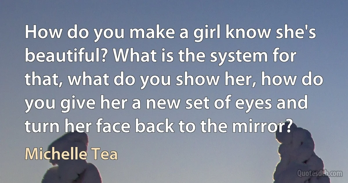 How do you make a girl know she's beautiful? What is the system for that, what do you show her, how do you give her a new set of eyes and turn her face back to the mirror? (Michelle Tea)