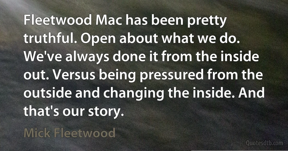 Fleetwood Mac has been pretty truthful. Open about what we do. We've always done it from the inside out. Versus being pressured from the outside and changing the inside. And that's our story. (Mick Fleetwood)