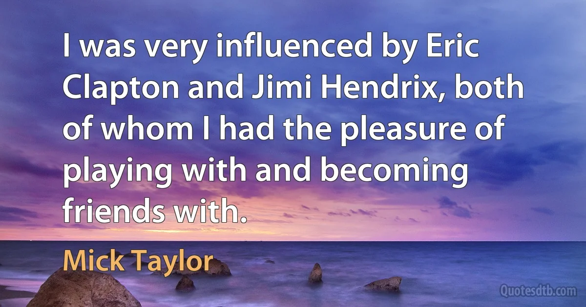 I was very influenced by Eric Clapton and Jimi Hendrix, both of whom I had the pleasure of playing with and becoming friends with. (Mick Taylor)