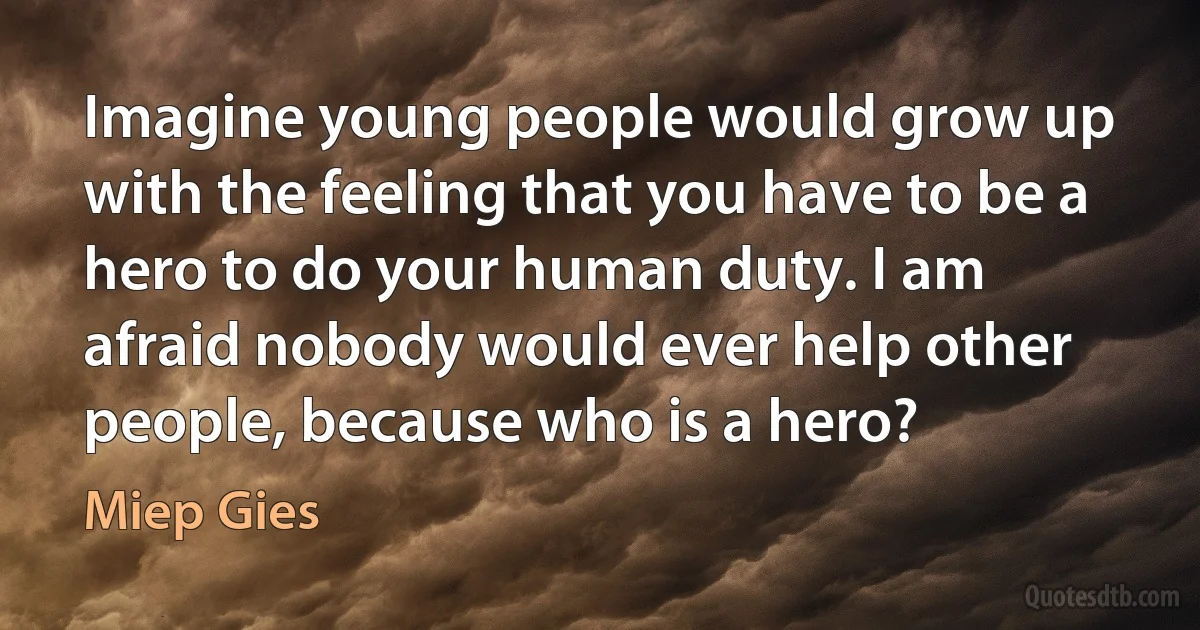 Imagine young people would grow up with the feeling that you have to be a hero to do your human duty. I am afraid nobody would ever help other people, because who is a hero? (Miep Gies)