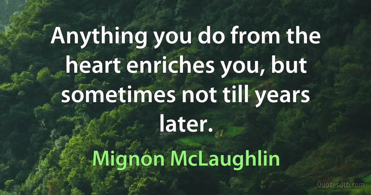 Anything you do from the heart enriches you, but sometimes not till years later. (Mignon McLaughlin)