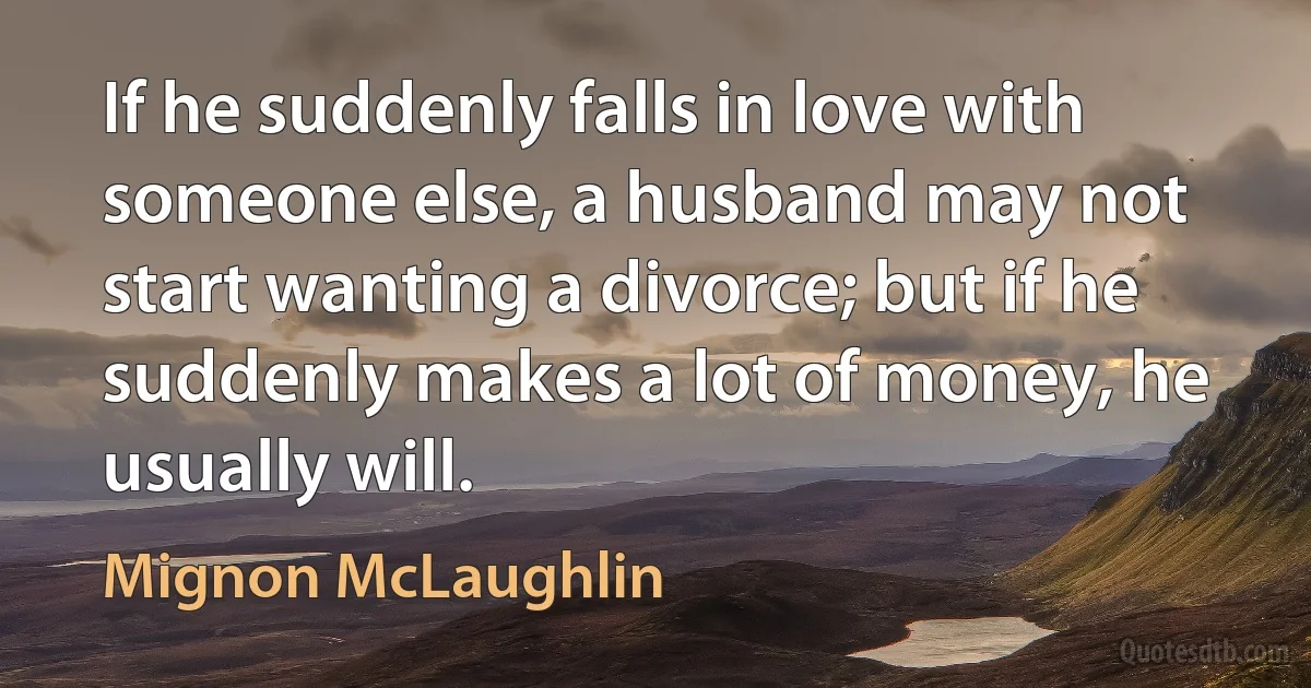 If he suddenly falls in love with someone else, a husband may not start wanting a divorce; but if he suddenly makes a lot of money, he usually will. (Mignon McLaughlin)