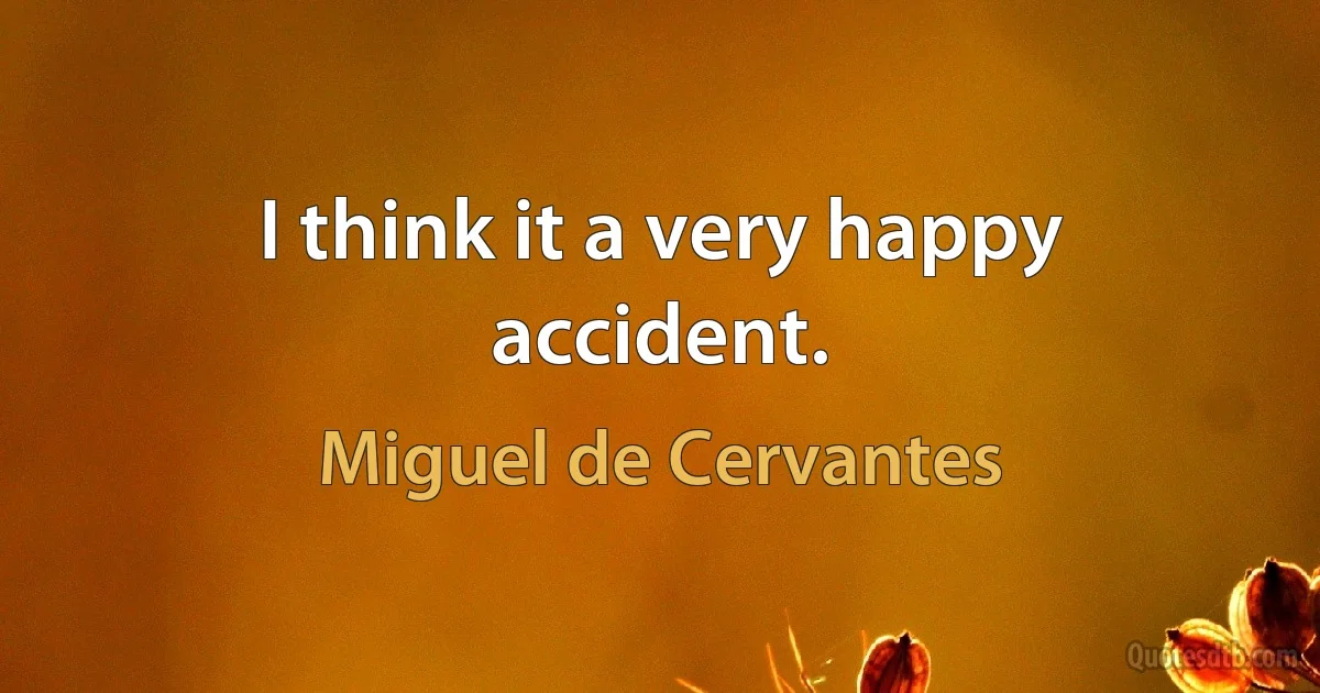 I think it a very happy accident. (Miguel de Cervantes)