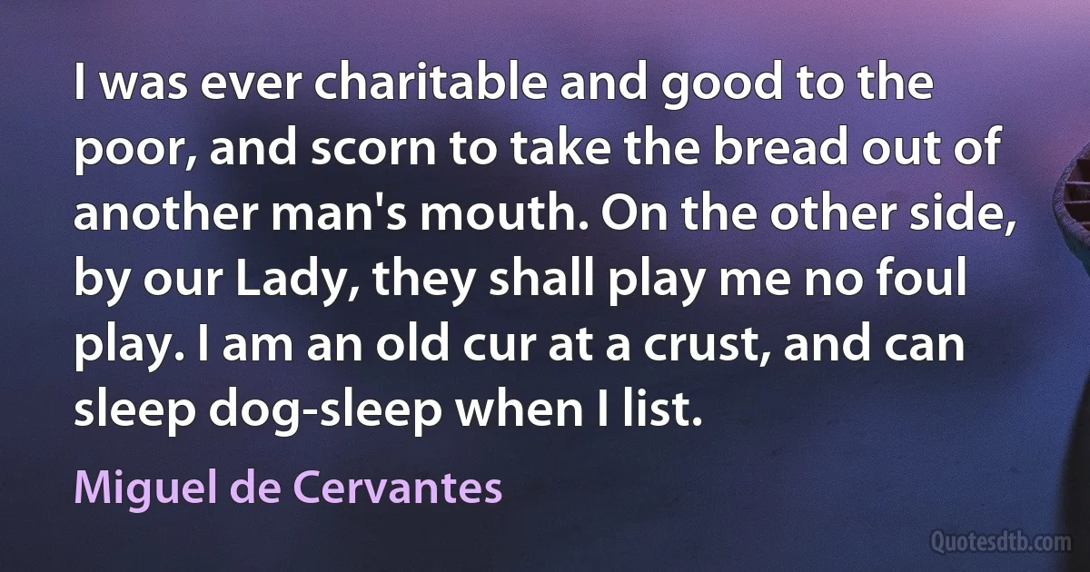 I was ever charitable and good to the poor, and scorn to take the bread out of another man's mouth. On the other side, by our Lady, they shall play me no foul play. I am an old cur at a crust, and can sleep dog-sleep when I list. (Miguel de Cervantes)