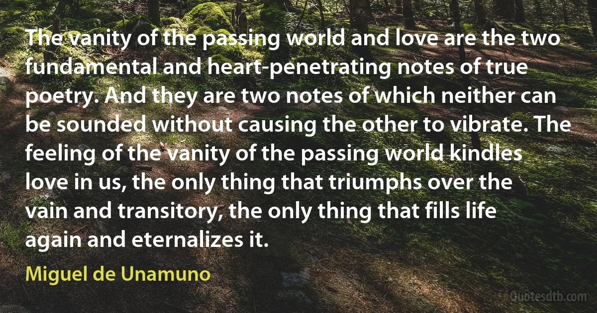 The vanity of the passing world and love are the two fundamental and heart-penetrating notes of true poetry. And they are two notes of which neither can be sounded without causing the other to vibrate. The feeling of the vanity of the passing world kindles love in us, the only thing that triumphs over the vain and transitory, the only thing that fills life again and eternalizes it. (Miguel de Unamuno)