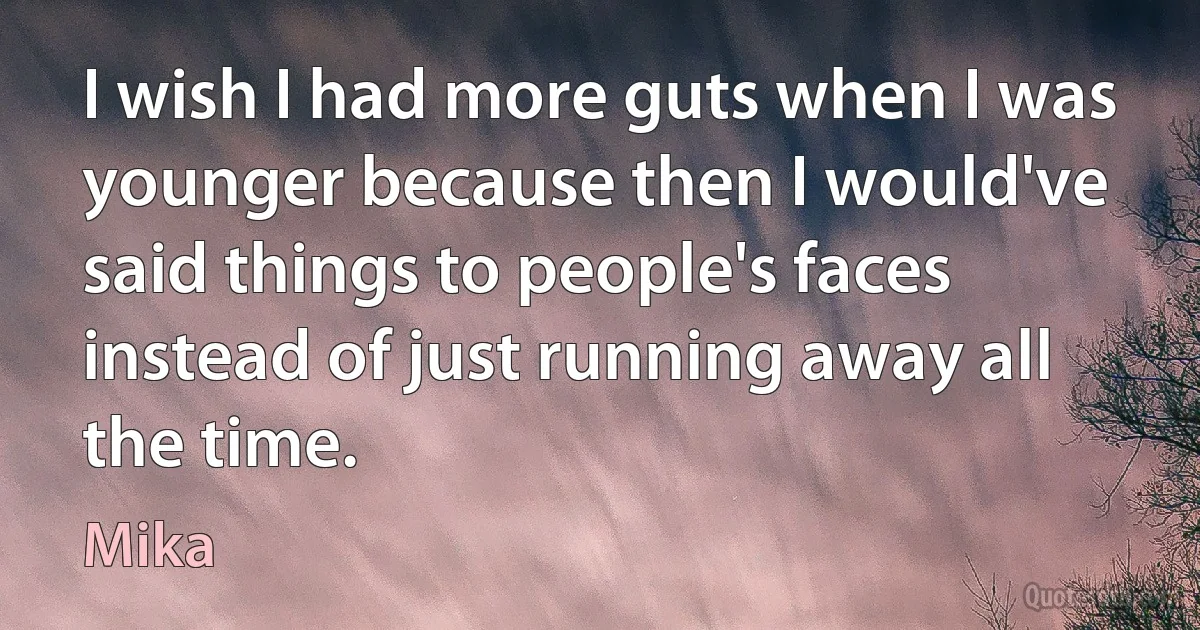 I wish I had more guts when I was younger because then I would've said things to people's faces instead of just running away all the time. (Mika)