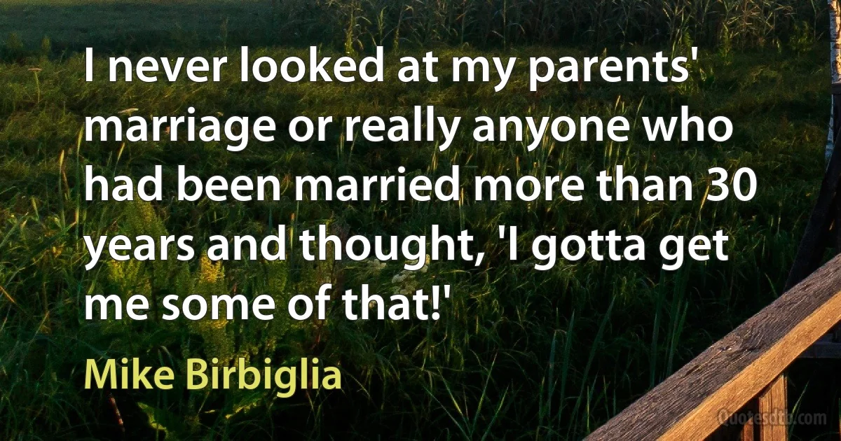 I never looked at my parents' marriage or really anyone who had been married more than 30 years and thought, 'I gotta get me some of that!' (Mike Birbiglia)