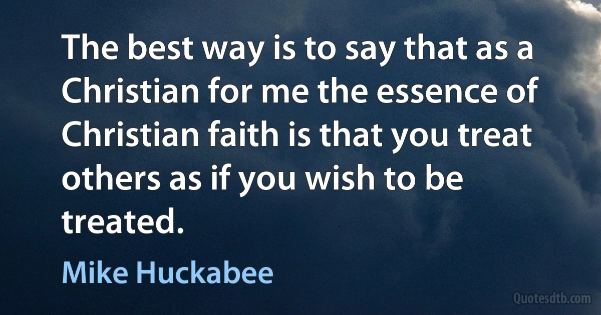 The best way is to say that as a Christian for me the essence of Christian faith is that you treat others as if you wish to be treated. (Mike Huckabee)