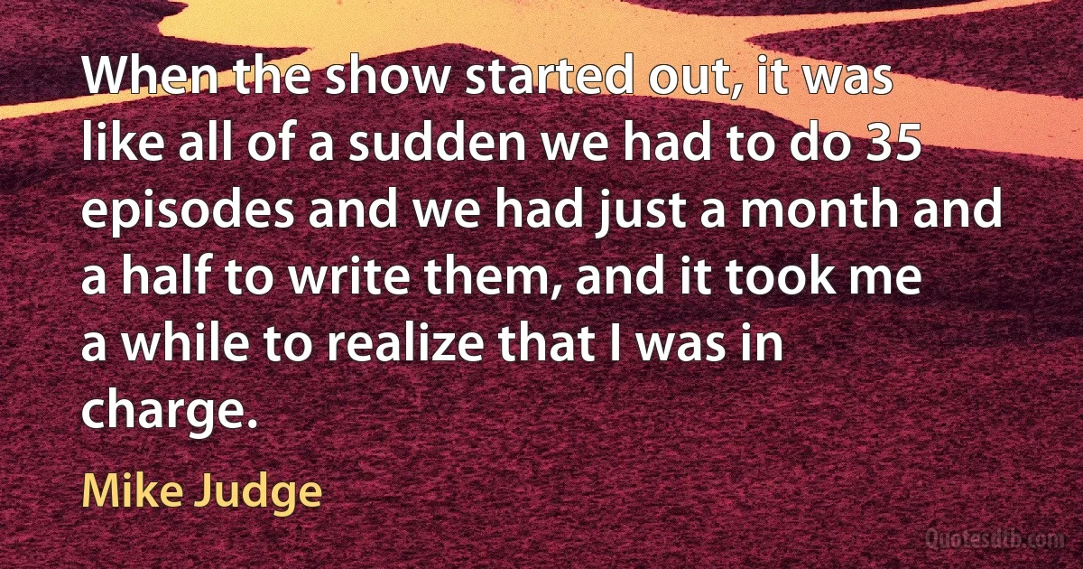 When the show started out, it was like all of a sudden we had to do 35 episodes and we had just a month and a half to write them, and it took me a while to realize that I was in charge. (Mike Judge)