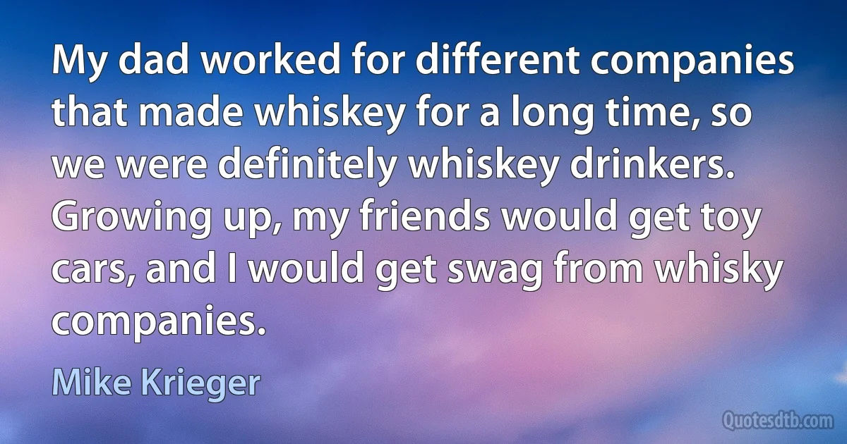 My dad worked for different companies that made whiskey for a long time, so we were definitely whiskey drinkers. Growing up, my friends would get toy cars, and I would get swag from whisky companies. (Mike Krieger)