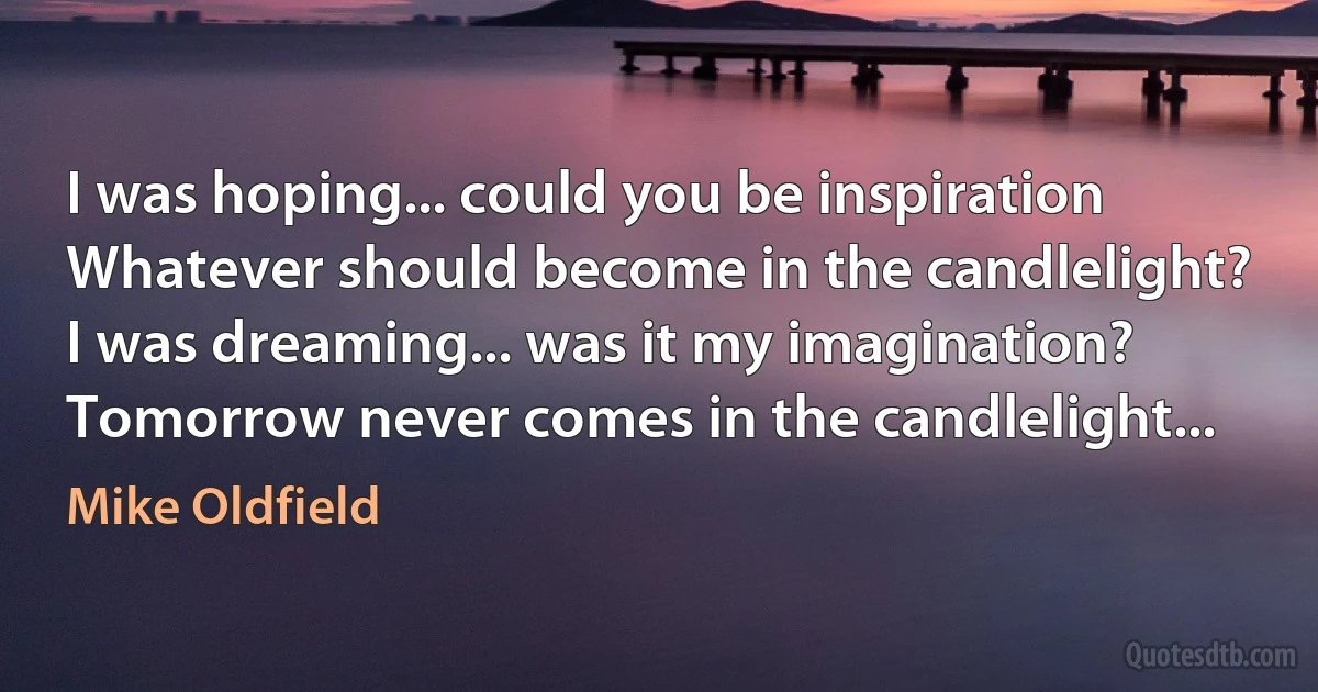 I was hoping... could you be inspiration
Whatever should become in the candlelight?
I was dreaming... was it my imagination?
Tomorrow never comes in the candlelight... (Mike Oldfield)