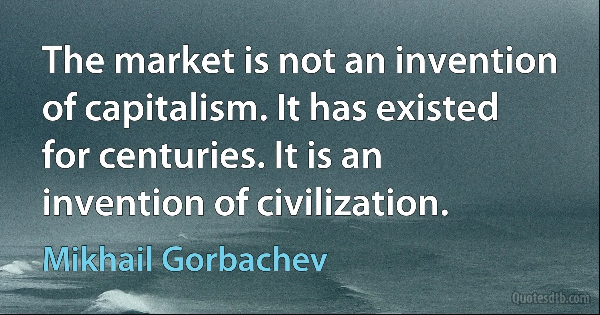 The market is not an invention of capitalism. It has existed for centuries. It is an invention of civilization. (Mikhail Gorbachev)