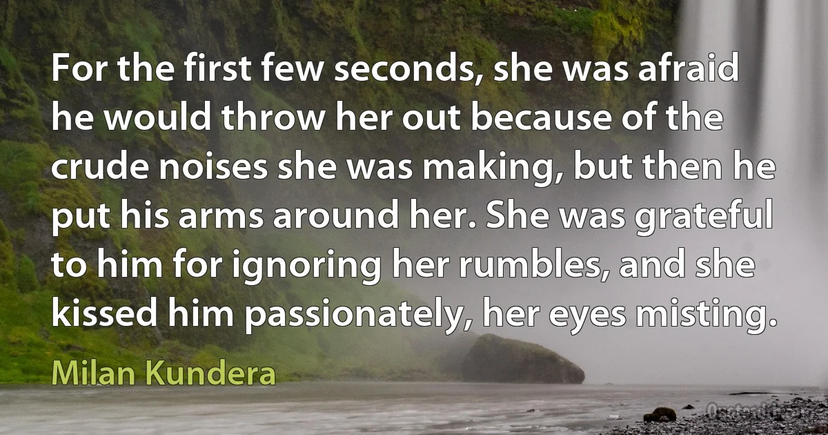 For the first few seconds, she was afraid he would throw her out because of the crude noises she was making, but then he put his arms around her. She was grateful to him for ignoring her rumbles, and she kissed him passionately, her eyes misting. (Milan Kundera)