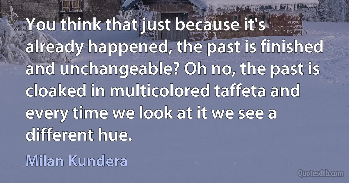 You think that just because it's already happened, the past is finished and unchangeable? Oh no, the past is cloaked in multicolored taffeta and every time we look at it we see a different hue. (Milan Kundera)