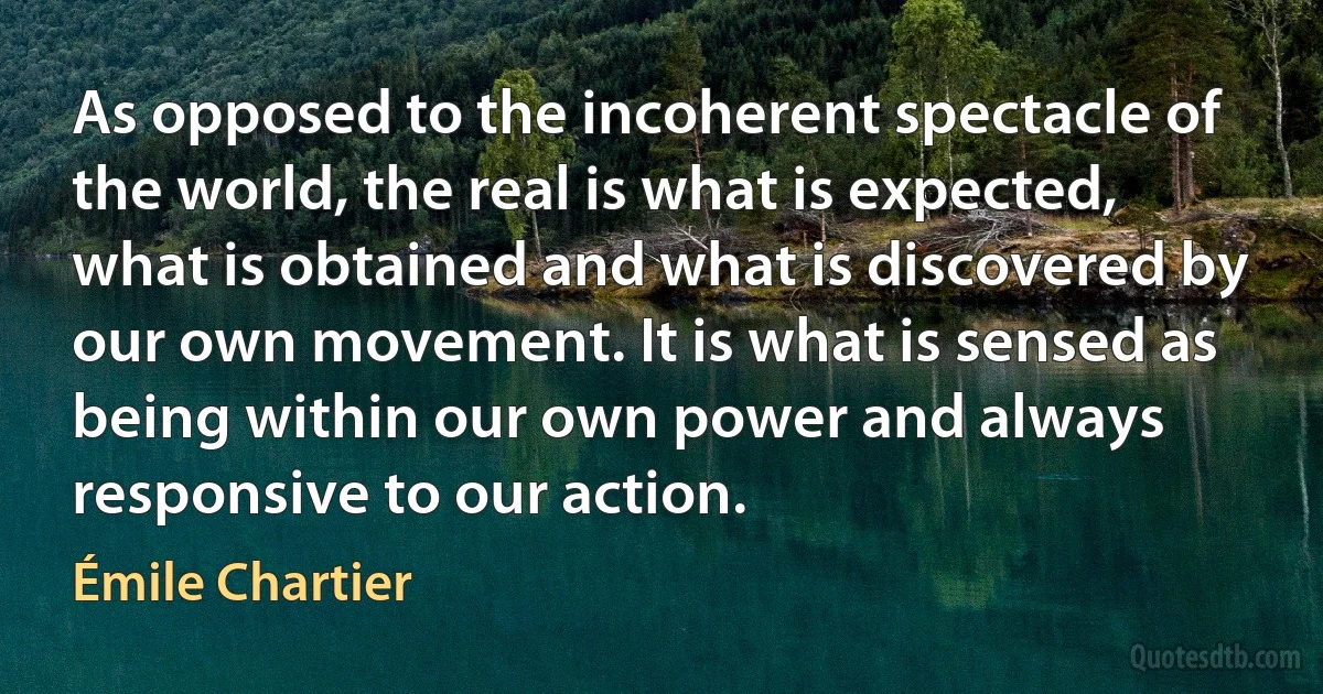 As opposed to the incoherent spectacle of the world, the real is what is expected, what is obtained and what is discovered by our own movement. It is what is sensed as being within our own power and always responsive to our action. (Émile Chartier)