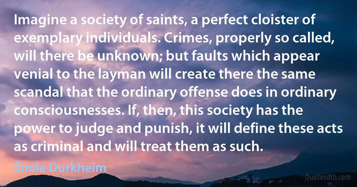 Imagine a society of saints, a perfect cloister of exemplary individuals. Crimes, properly so called, will there be unknown; but faults which appear venial to the layman will create there the same scandal that the ordinary offense does in ordinary consciousnesses. If, then, this society has the power to judge and punish, it will define these acts as criminal and will treat them as such. (Émile Durkheim)