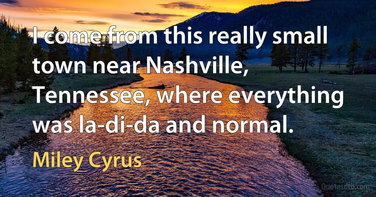 I come from this really small town near Nashville, Tennessee, where everything was la-di-da and normal. (Miley Cyrus)