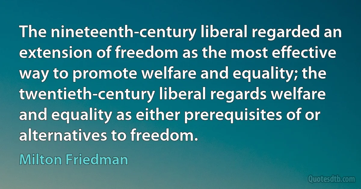 The nineteenth-century liberal regarded an extension of freedom as the most effective way to promote welfare and equality; the twentieth-century liberal regards welfare and equality as either prerequisites of or alternatives to freedom. (Milton Friedman)