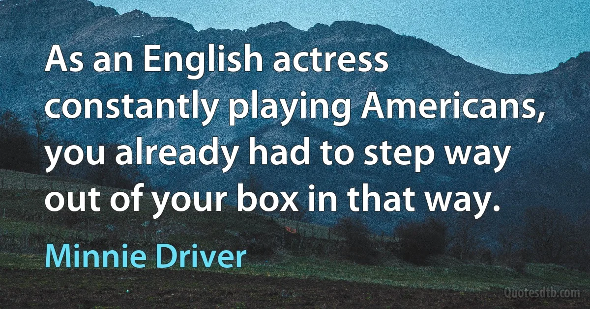 As an English actress constantly playing Americans, you already had to step way out of your box in that way. (Minnie Driver)