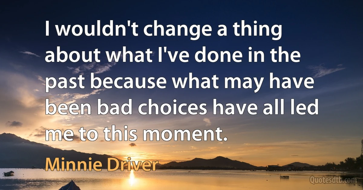 I wouldn't change a thing about what I've done in the past because what may have been bad choices have all led me to this moment. (Minnie Driver)