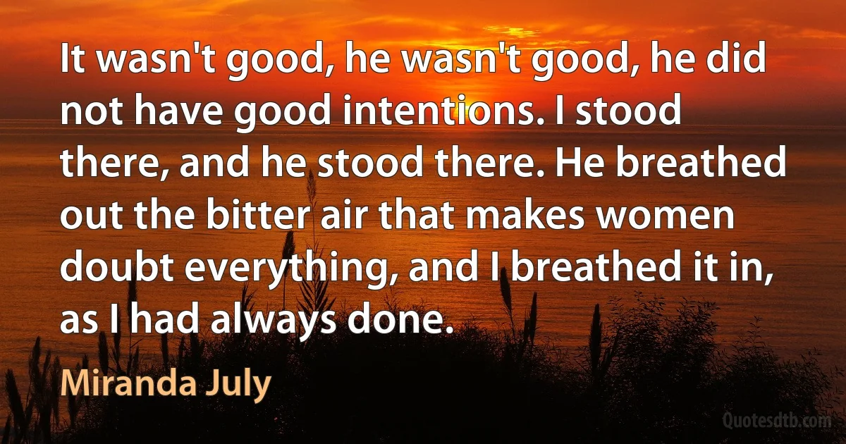 It wasn't good, he wasn't good, he did not have good intentions. I stood there, and he stood there. He breathed out the bitter air that makes women doubt everything, and I breathed it in, as I had always done. (Miranda July)