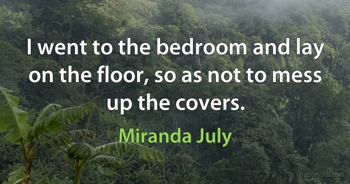 I went to the bedroom and lay on the floor, so as not to mess up the covers. (Miranda July)