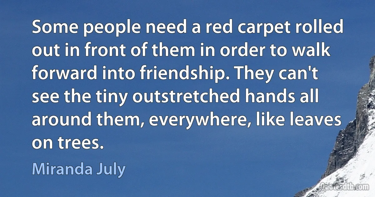 Some people need a red carpet rolled out in front of them in order to walk forward into friendship. They can't see the tiny outstretched hands all around them, everywhere, like leaves on trees. (Miranda July)