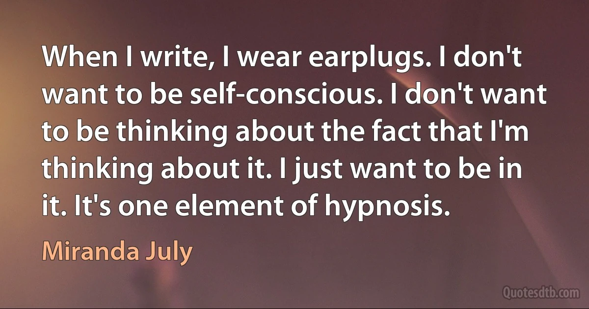 When I write, I wear earplugs. I don't want to be self-conscious. I don't want to be thinking about the fact that I'm thinking about it. I just want to be in it. It's one element of hypnosis. (Miranda July)