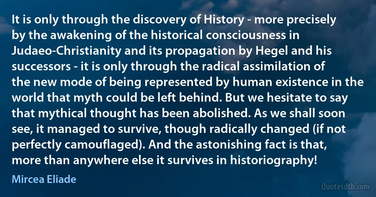 It is only through the discovery of History - more precisely by the awakening of the historical consciousness in Judaeo-Christianity and its propagation by Hegel and his successors - it is only through the radical assimilation of the new mode of being represented by human existence in the world that myth could be left behind. But we hesitate to say that mythical thought has been abolished. As we shall soon see, it managed to survive, though radically changed (if not perfectly camouflaged). And the astonishing fact is that, more than anywhere else it survives in historiography! (Mircea Eliade)