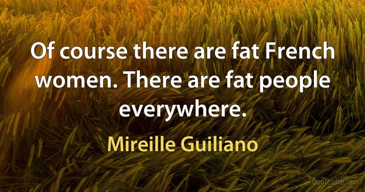 Of course there are fat French women. There are fat people everywhere. (Mireille Guiliano)