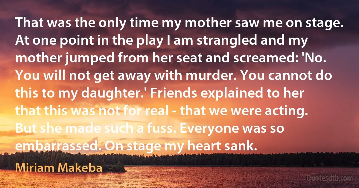 That was the only time my mother saw me on stage. At one point in the play I am strangled and my mother jumped from her seat and screamed: 'No. You will not get away with murder. You cannot do this to my daughter.' Friends explained to her that this was not for real - that we were acting. But she made such a fuss. Everyone was so embarrassed. On stage my heart sank. (Miriam Makeba)