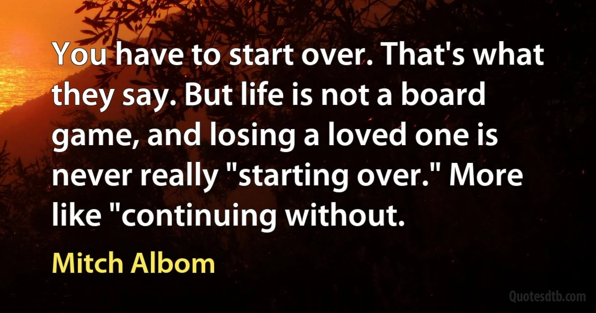 You have to start over. That's what they say. But life is not a board game, and losing a loved one is never really "starting over." More like "continuing without. (Mitch Albom)