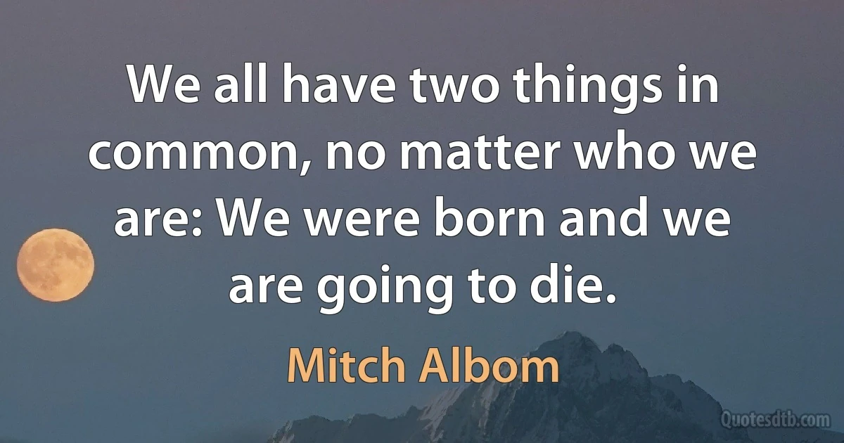 We all have two things in common, no matter who we are: We were born and we are going to die. (Mitch Albom)